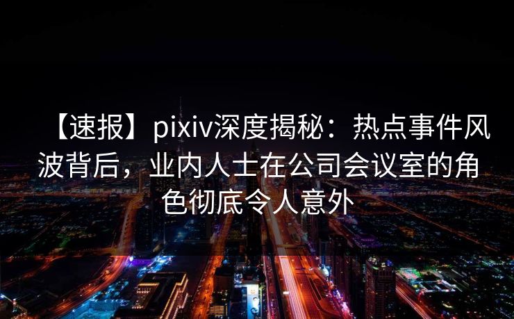 【速报】pixiv深度揭秘：热点事件风波背后，业内人士在公司会议室的角色彻底令人意外