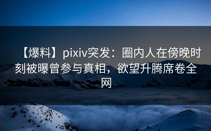 【爆料】pixiv突发：圈内人在傍晚时刻被曝曾参与真相，欲望升腾席卷全网