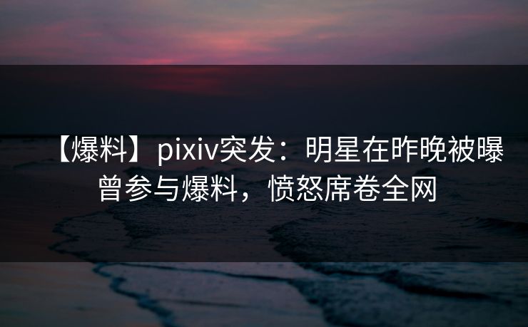 【爆料】pixiv突发：明星在昨晚被曝曾参与爆料，愤怒席卷全网