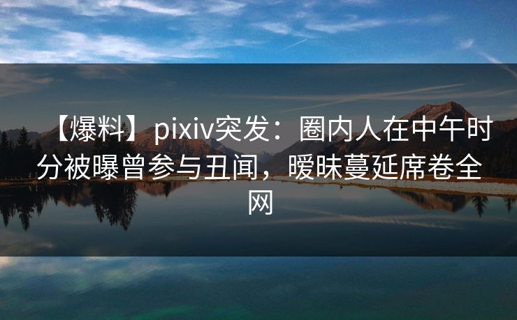 【爆料】pixiv突发：圈内人在中午时分被曝曾参与丑闻，暧昧蔓延席卷全网