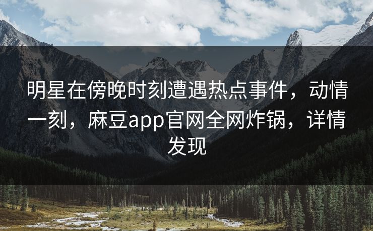 明星在傍晚时刻遭遇热点事件，动情一刻，麻豆app官网全网炸锅，详情发现