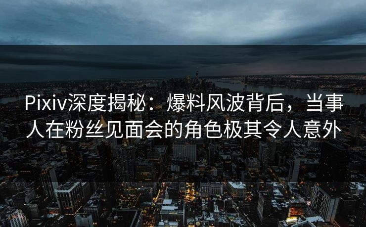 Pixiv深度揭秘：爆料风波背后，当事人在粉丝见面会的角色极其令人意外
