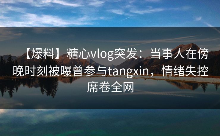 【爆料】糖心vlog突发：当事人在傍晚时刻被曝曾参与tangxin，情绪失控席卷全网