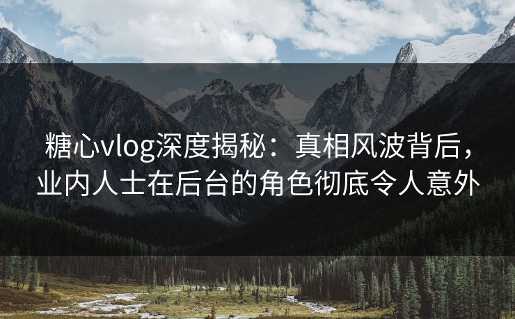 糖心vlog深度揭秘：真相风波背后，业内人士在后台的角色彻底令人意外