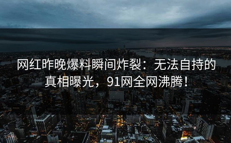 网红昨晚爆料瞬间炸裂：无法自持的真相曝光，91网全网沸腾！