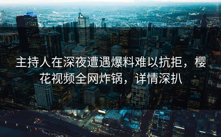 主持人在深夜遭遇爆料难以抗拒，樱花视频全网炸锅，详情深扒