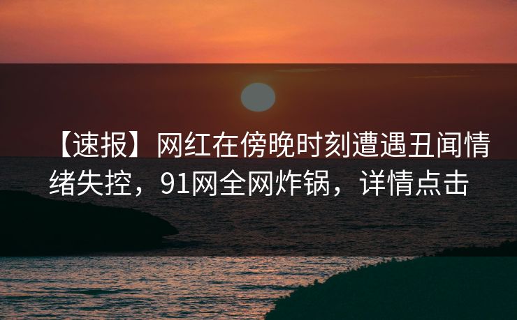 【速报】网红在傍晚时刻遭遇丑闻情绪失控，91网全网炸锅，详情点击