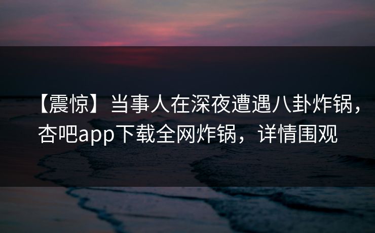 【震惊】当事人在深夜遭遇八卦炸锅，杏吧app下载全网炸锅，详情围观