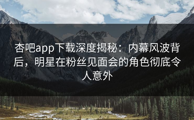 杏吧app下载深度揭秘：内幕风波背后，明星在粉丝见面会的角色彻底令人意外