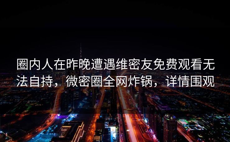 圈内人在昨晚遭遇维密友免费观看无法自持，微密圈全网炸锅，详情围观