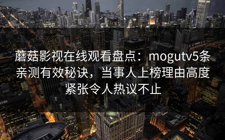 蘑菇影视在线观看盘点:mogutv5条亲测有效秘诀,当事人上榜理由高度紧张令人热议不止 蘑菇影视在线观看盘点:mogutv5条亲测有效秘诀,当事人上榜理由高度紧张令人热议不止