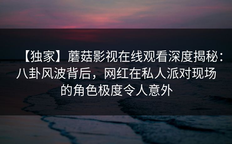 【独家】蘑菇影视在线观看深度揭秘:八卦风波背后,网红在私人派对现场的角色极度令人意外 【独家】蘑菇影视在线观看深度揭秘:八卦风波背后,网红在私人派对现场的角色极度令人意外
