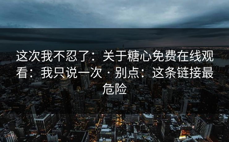 这次我不忍了:关于糖心免费在线观看:我只说一次 · 别点:这条链接最危险 这次我不忍了:关于糖心免费在线观看:我只说一次 · 别点:这条链接最危险