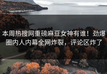 本周热搜网重磅麻豆女神有谁！劲爆圈内人内幕全网炸裂，评论区炸了