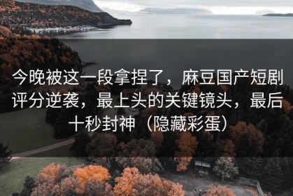 今晚被这一段拿捏了，麻豆国产短剧评分逆袭，最上头的关键镜头，最后十秒封神（隐藏彩蛋）
