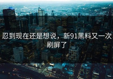 忍到现在还是想说，新91黑料又一次刷屏了