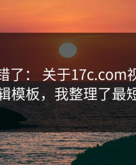 别再用错了： 关于17c.com视频分享的剪辑模板，我整理了最短路径
