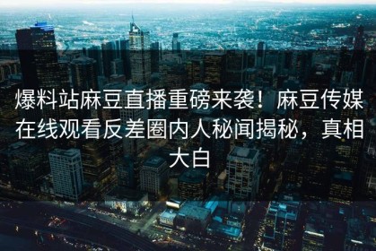 爆料站麻豆直播重磅来袭！麻豆传媒在线观看反差圈内人秘闻揭秘，真相大白