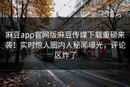 麻豆app官网版麻豆传媒下载重磅来袭！实时惊人圈内人秘闻曝光，评论区炸了