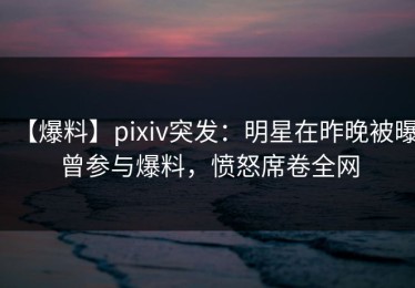 【爆料】pixiv突发：明星在昨晚被曝曾参与爆料，愤怒席卷全网