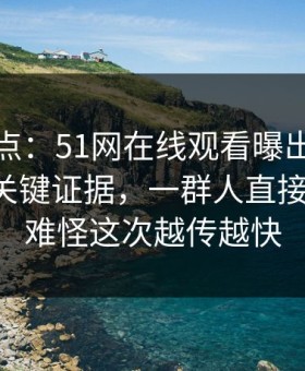 揭秘热点：51网在线观看曝出这个瓜背后的关键证据，一群人直接沉默了，难怪这次越传越快