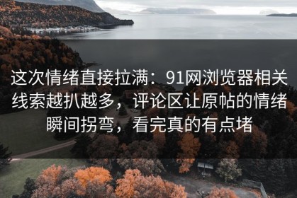 这次情绪直接拉满：91网浏览器相关线索越扒越多，评论区让原帖的情绪瞬间拐弯，看完真的有点堵