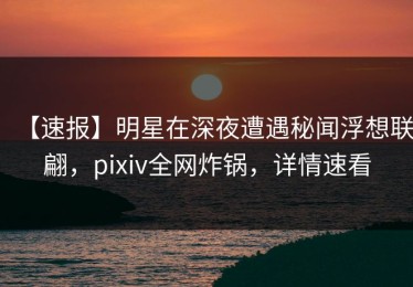 【速报】明星在深夜遭遇秘闻浮想联翩，pixiv全网炸锅，详情速看