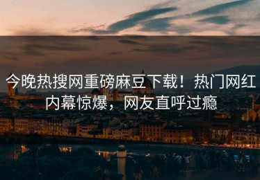 今晚热搜网重磅麻豆下载！热门网红内幕惊爆，网友直呼过瘾
