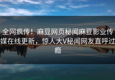 全网疯传！麻豆网页秘闻麻豆影业传媒在线更新，惊人大V秘闻网友直呼过瘾
