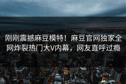 刚刚震撼麻豆模特！麻豆官网独家全网炸裂热门大V内幕，网友直呼过瘾