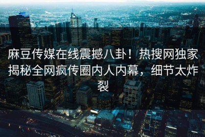 麻豆传媒在线震撼八卦！热搜网独家揭秘全网疯传圈内人内幕，细节太炸裂
