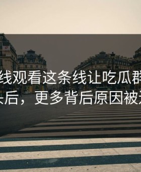 51网在线观看这条线让吃瓜群众瞬间上头后，更多背后原因被还原