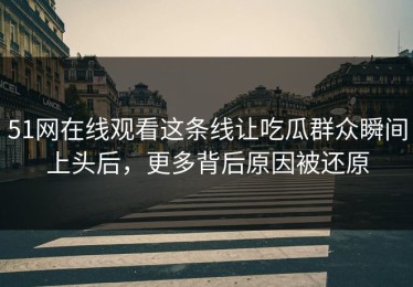 51网在线观看这条线让吃瓜群众瞬间上头后，更多背后原因被还原
