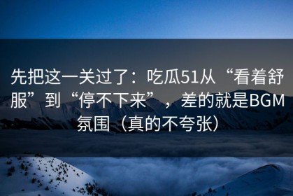 先把这一关过了：吃瓜51从“看着舒服”到“停不下来”，差的就是BGM氛围（真的不夸张）