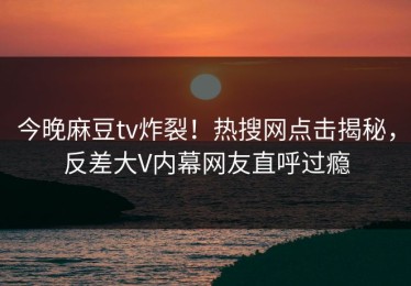 今晚麻豆tv炸裂！热搜网点击揭秘，反差大V内幕网友直呼过瘾