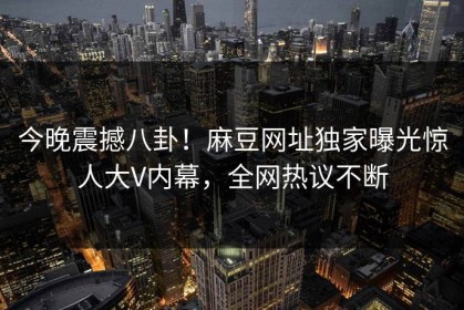 今晚震撼八卦！麻豆网址独家曝光惊人大V内幕，全网热议不断