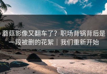 蘑菇影像又翻车了？职场背锅背后是一段被删的花絮｜我们重新开始