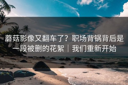 蘑菇影像又翻车了？职场背锅背后是一段被删的花絮｜我们重新开始