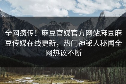 全网疯传！麻豆官媒官方网站麻豆麻豆传媒在线更新，热门神秘人秘闻全网热议不断