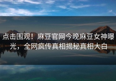 点击围观！麻豆官网今晚麻豆女神曝光，全网疯传真相揭秘真相大白