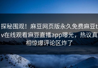探秘围观！麻豆网页版永久免费麻豆tv在线观看麻豆直播app曝光，热议真相惊爆评论区炸了