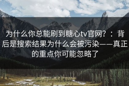 为什么你总能刷到糖心tv官网？：背后是搜索结果为什么会被污染——真正的重点你可能忽略了