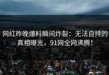网红昨晚爆料瞬间炸裂：无法自持的真相曝光，91网全网沸腾！