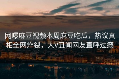 网曝麻豆视频本周麻豆吃瓜，热议真相全网炸裂，大V丑闻网友直呼过瘾