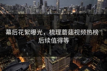 幕后花絮曝光，梳理蘑菇视频热榜｜后续值得等