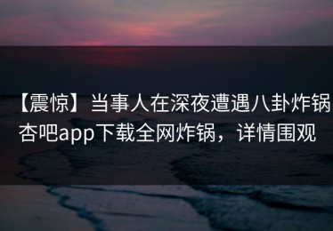【震惊】当事人在深夜遭遇八卦炸锅，杏吧app下载全网炸锅，详情围观
