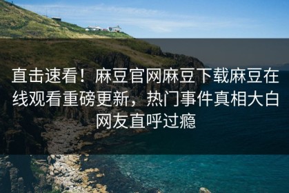 直击速看！麻豆官网麻豆下载麻豆在线观看重磅更新，热门事件真相大白网友直呼过瘾