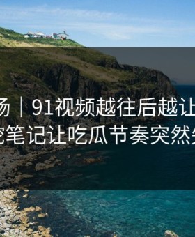 吃瓜现场｜91视频越往后越让人发凉，深挖笔记让吃瓜节奏突然失控