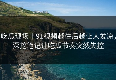 吃瓜现场｜91视频越往后越让人发凉，深挖笔记让吃瓜节奏突然失控