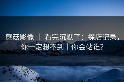 蘑菇影像 ｜ 看完沉默了：探店记录，你一定想不到｜你会站谁？